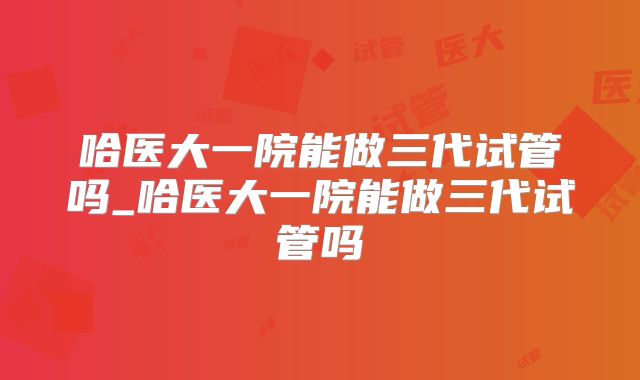 哈医大一院能做三代试管吗_哈医大一院能做三代试管吗