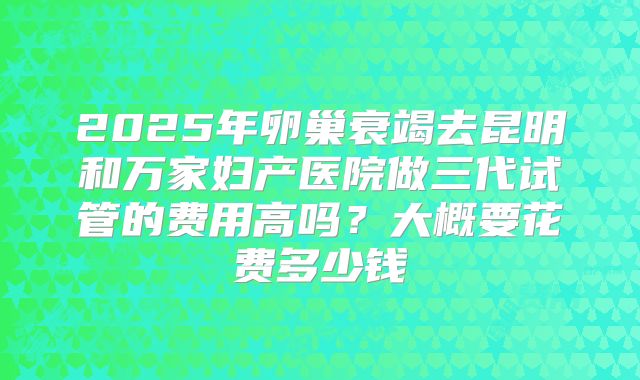2025年卵巢衰竭去昆明和万家妇产医院做三代试管的费用高吗?大概要花费多少钱