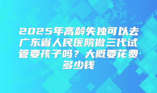 2025年高龄失独可以去广东省人民医院做三代试管要孩子吗？大概要花费多少钱