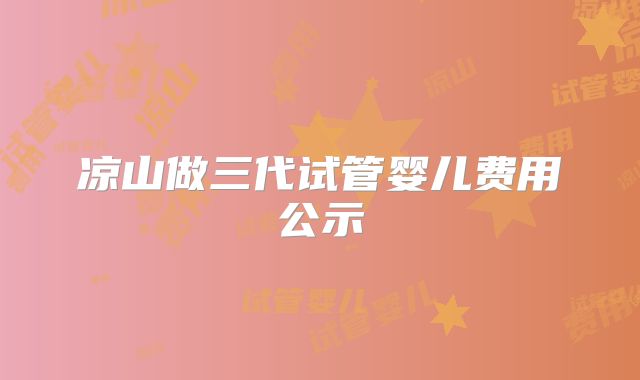 凉山做三代试管婴儿费用公示