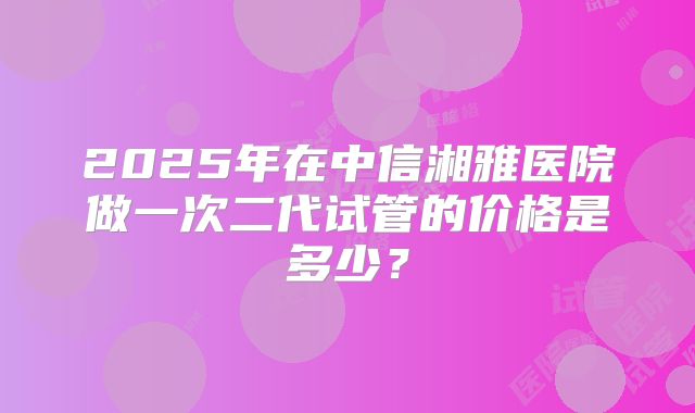 2025年在中信湘雅医院做一次二代试管的价格是多少?