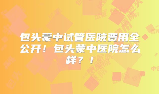 包头蒙中试管医院费用全公开!包头蒙中医院怎么样?!