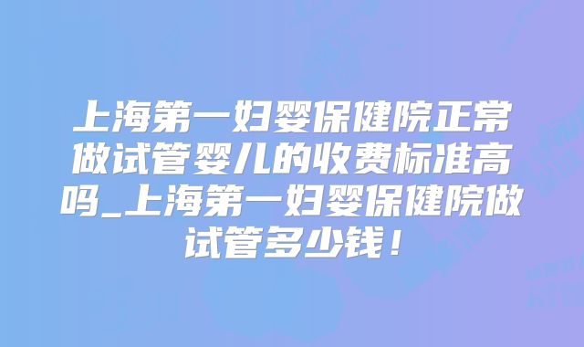 上海第一妇婴保健院正常做试管婴儿的收费标准高吗_上海第一妇婴保健院做试管多少钱！