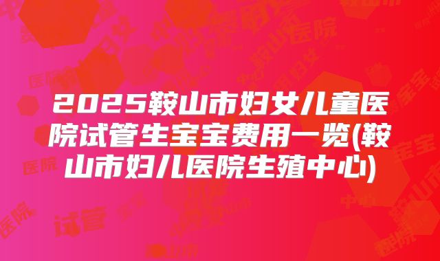 2025鞍山市妇女儿童医院试管生宝宝费用一览(鞍山市妇儿医院生殖中心)