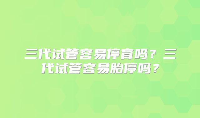 三代试管容易停育吗？三代试管容易胎停吗？