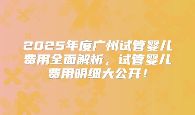 2025年度广州试管婴儿费用全面解析，试管婴儿费用明细大公开！