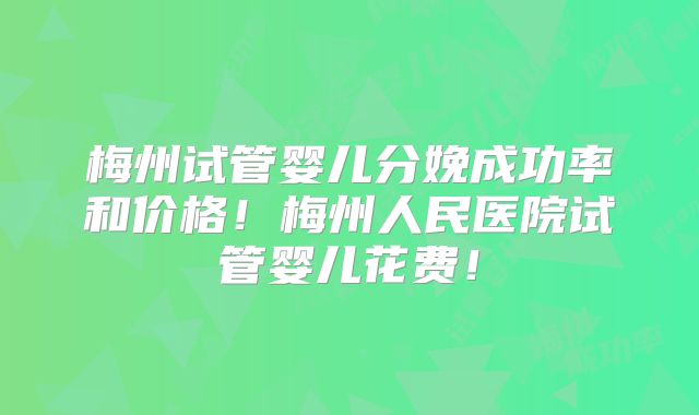 梅州试管婴儿分娩成功率和价格！梅州人民医院试管婴儿花费！