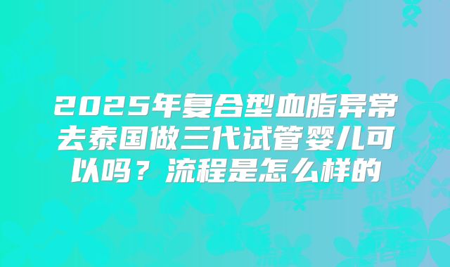 2025年复合型血脂异常去泰国做三代试管婴儿可以吗?流程是怎么样的