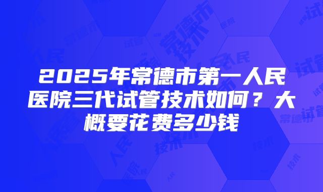 2025年常德市第一人民医院三代试管技术如何?大概要花费多少钱