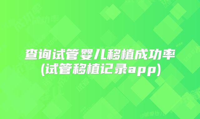 查询试管婴儿移植成功率(试管移植记录app)