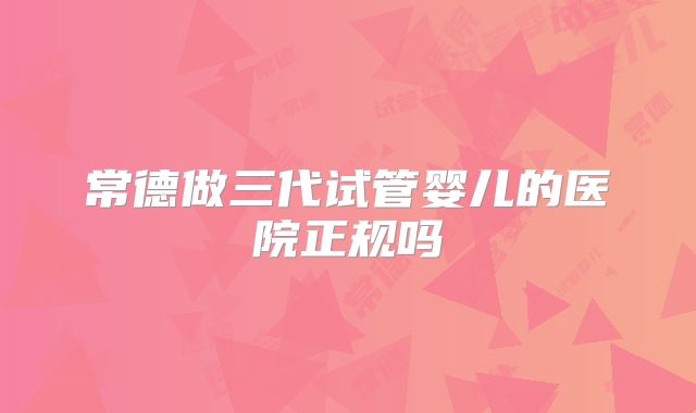 常德做三代试管婴儿的医院正规吗