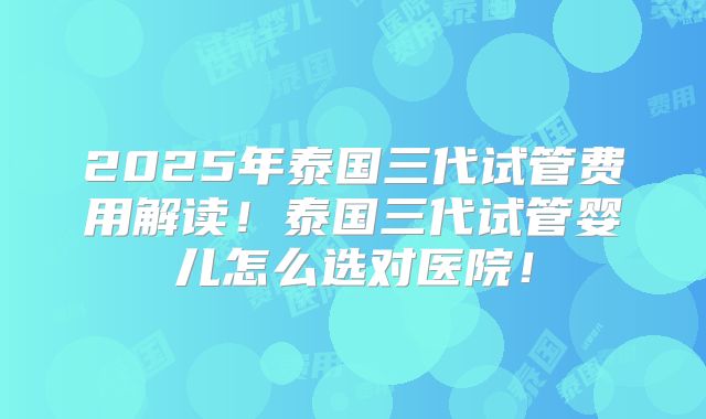 2025年泰国三代试管费用解读！泰国三代试管婴儿怎么选对医院！