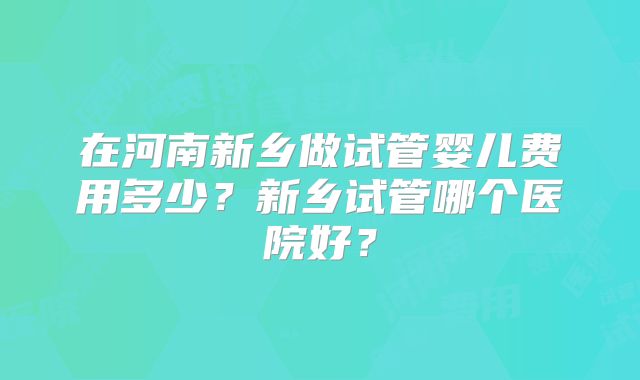 在河南新乡做试管婴儿费用多少？新乡试管哪个医院好？
