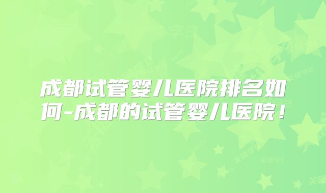 成都试管婴儿医院排名如何-成都的试管婴儿医院！
