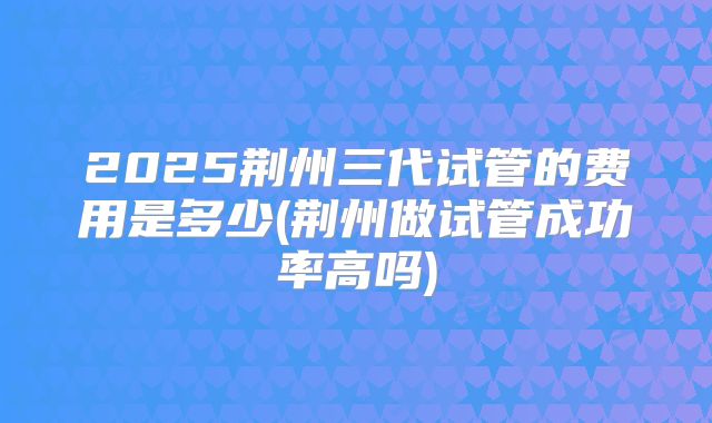 2025荆州三代试管的费用是多少(荆州做试管成功率高吗)