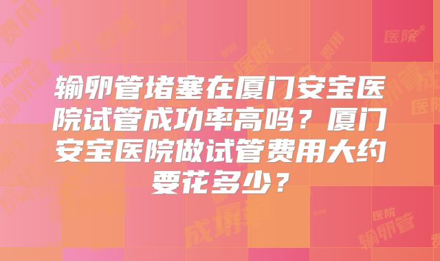 输卵管堵塞在厦门安宝医院试管成功率高吗？厦门安宝医院做试管费用大约要花多少？