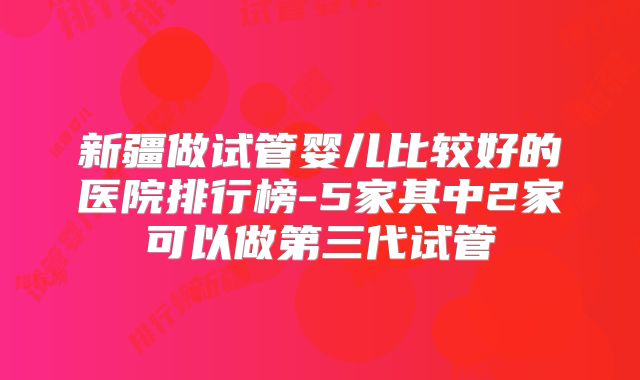 新疆做试管婴儿比较好的医院排行榜-5家其中2家可以做第三代试管