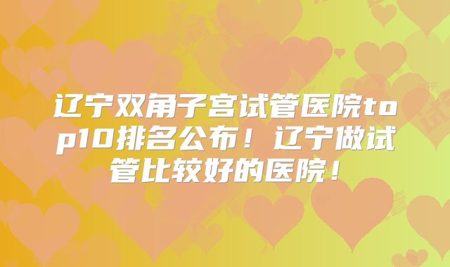 辽宁双角子宫试管医院top10排名公布!辽宁做试管比较好的医院!