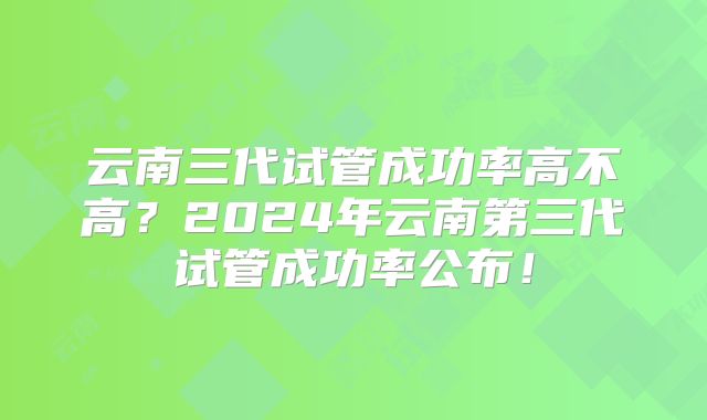 云南三代试管成功率高不高？2024年云南第三代试管成功率公布！