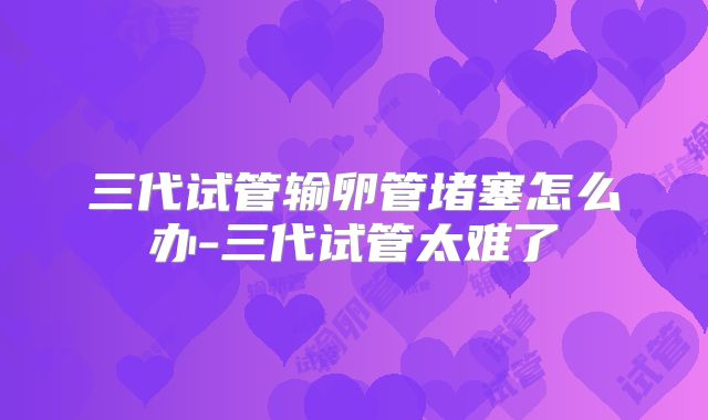 三代试管输卵管堵塞怎么办-三代试管太难了