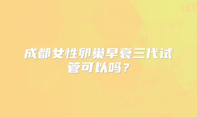 成都女性卵巢早衰三代试管可以吗?