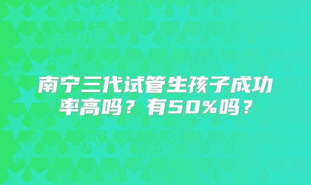 南宁三代试管生孩子成功率高吗？有50%吗？
