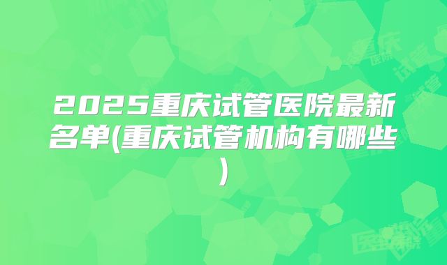 2025重庆试管医院最新名单(重庆试管机构有哪些)