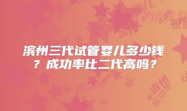 滨州三代试管婴儿多少钱？成功率比二代高吗？