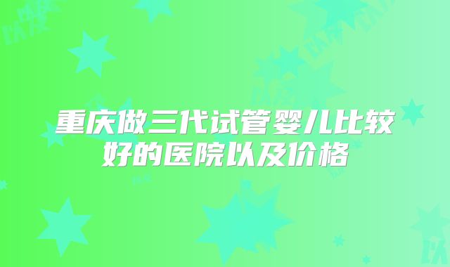 重庆做三代试管婴儿比较好的医院以及价格