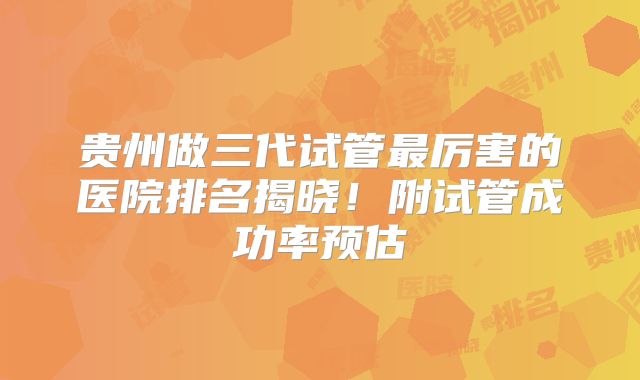 贵州做三代试管最厉害的医院排名揭晓！附试管成功率预估
