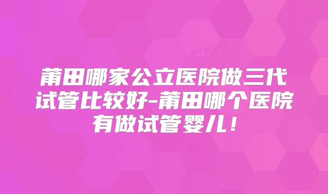 莆田哪家公立医院做三代试管比较好-莆田哪个医院有做试管婴儿！