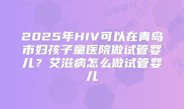 2025年HIV可以在青岛市妇孩子童医院做试管婴儿?艾滋病怎么做试管婴儿