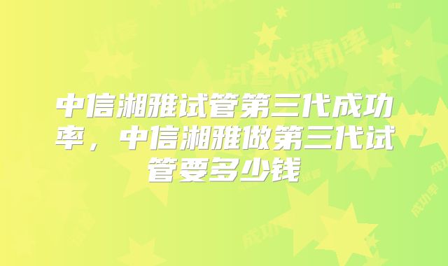 中信湘雅试管第三代成功率,中信湘雅做第三代试管要多少钱