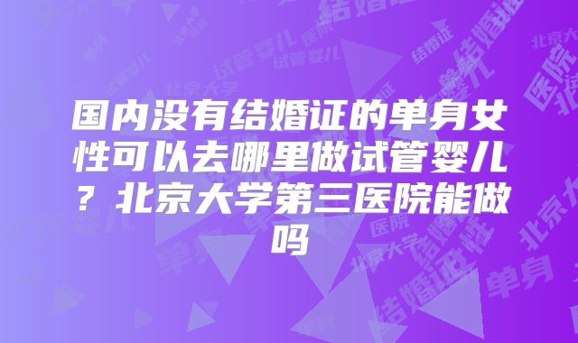 国内没有结婚证的单身女性可以去哪里做试管婴儿？北京大学第三医院能做吗
