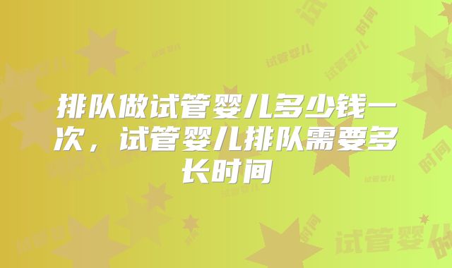 排队做试管婴儿多少钱一次,试管婴儿排队需要多长时间