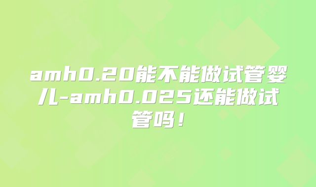 amh0.20能不能做试管婴儿-amh0.025还能做试管吗！
