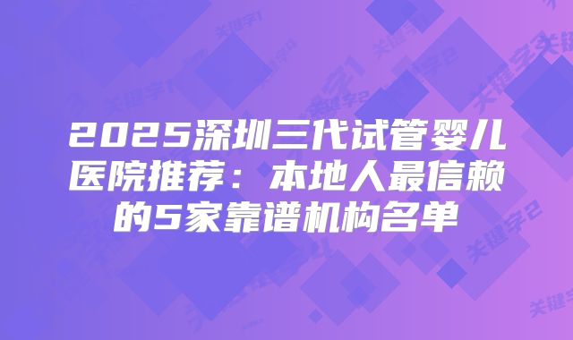 2025深圳三代试管婴儿医院推荐：本地人最信赖的5家靠谱机构名单