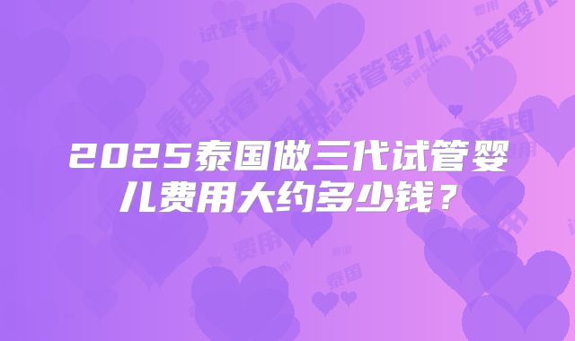 2025泰国做三代试管婴儿费用大约多少钱？