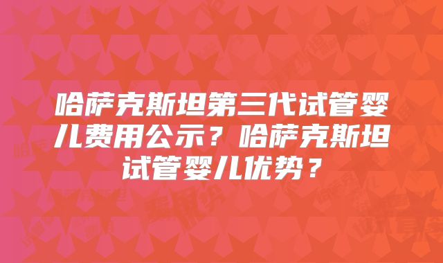 哈萨克斯坦第三代试管婴儿费用公示？哈萨克斯坦试管婴儿优势？
