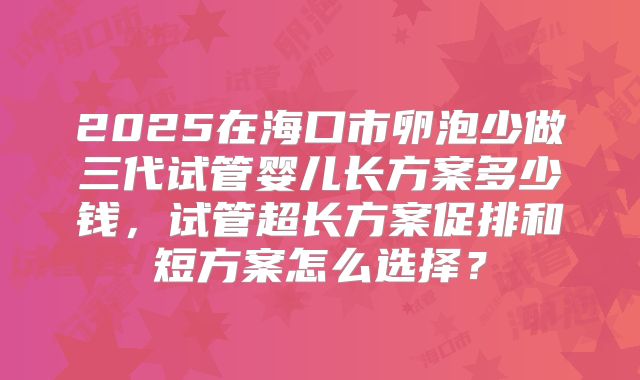 2025在海口市卵泡少做三代试管婴儿长方案多少钱,试管超长方案促排和短方案怎么选择?