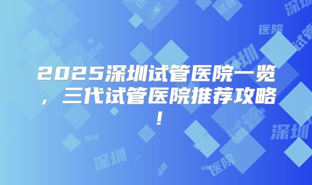 2025深圳试管医院一览，三代试管医院推荐攻略！