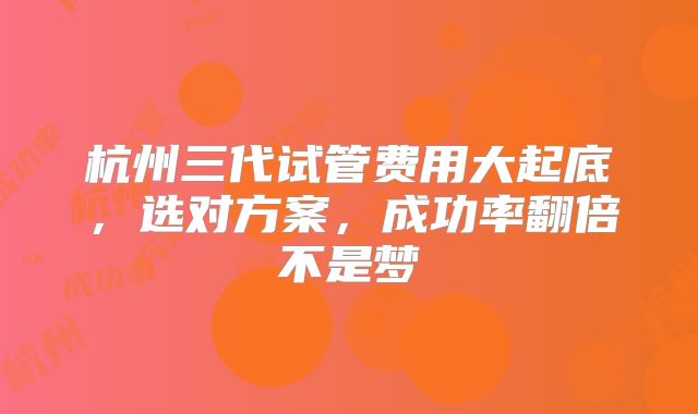 杭州三代试管费用大起底，选对方案，成功率翻倍不是梦