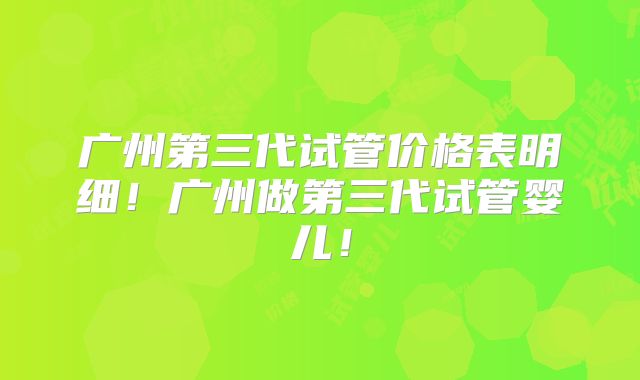 广州第三代试管价格表明细！广州做第三代试管婴儿！