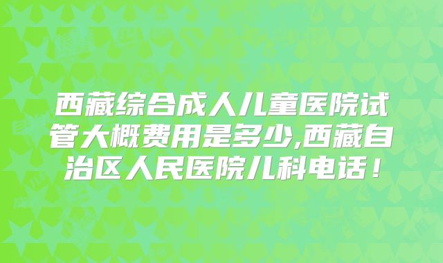 西藏综合成人儿童医院试管大概费用是多少,西藏自治区人民医院儿科电话！