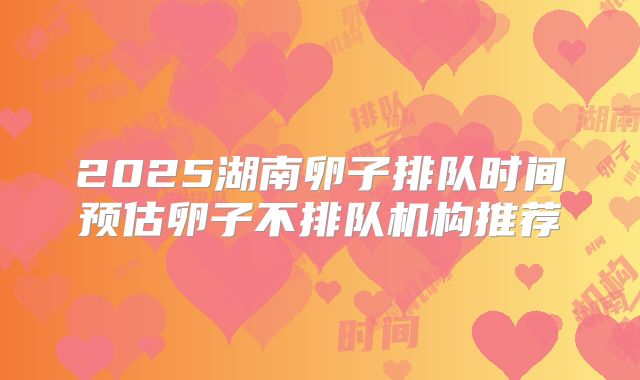 2025湖南卵子排队时间预估卵子不排队机构推荐
