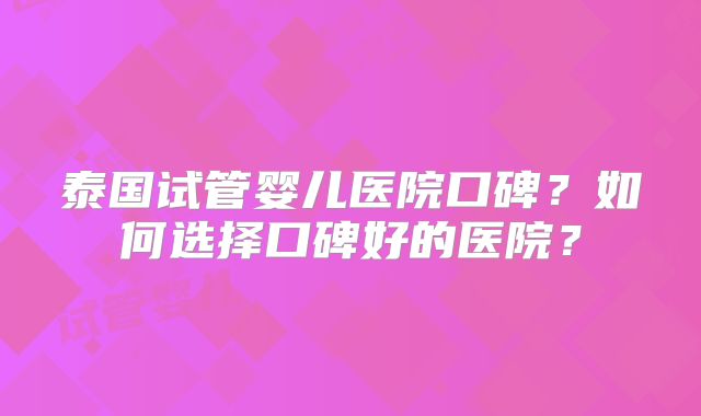 泰国试管婴儿医院口碑？如何选择口碑好的医院？