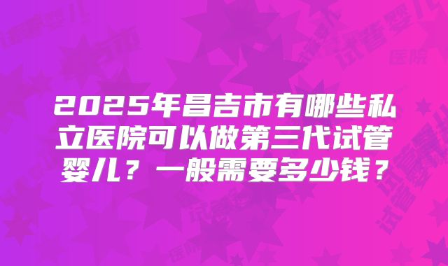 2025年昌吉市有哪些私立医院可以做第三代试管婴儿？一般需要多少钱？