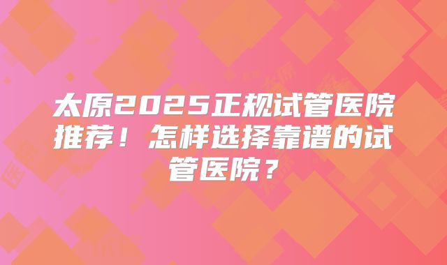 太原2025正规试管医院推荐！怎样选择靠谱的试管医院？