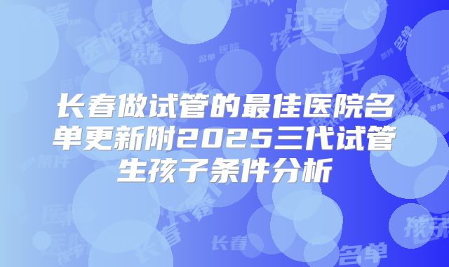 长春做试管的最佳医院名单更新附2025三代试管生孩子条件分析