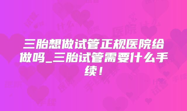 三胎想做试管正规医院给做吗_三胎试管需要什么手续!